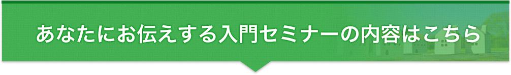あなたにお伝えする入門セミナーの内容はこちら